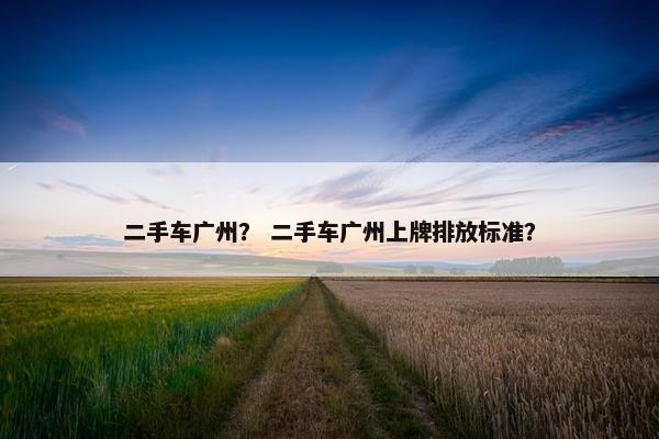 二手车广州？ 二手车广州上牌排放标准？