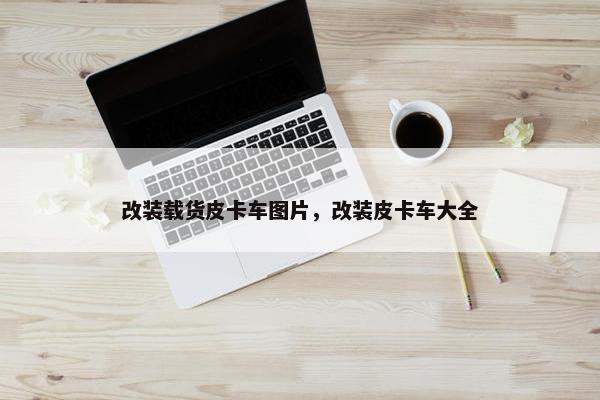 改装载货皮卡车图片，改装皮卡车大全