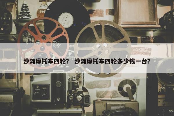沙滩摩托车四轮？ 沙滩摩托车四轮多少钱一台？
