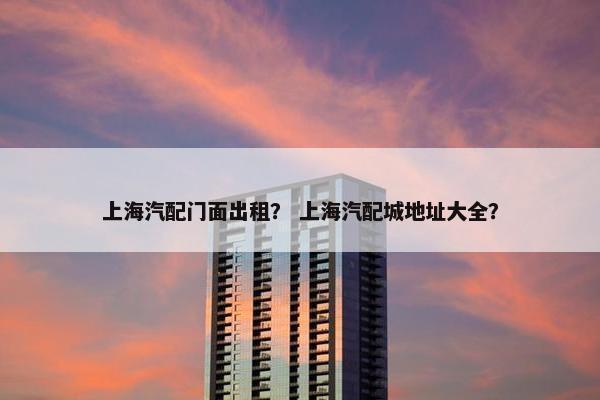 上海汽配门面出租？ 上海汽配城地址大全？