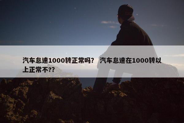 汽车怠速1000转正常吗？ 汽车怠速在1000转以上正常不?？