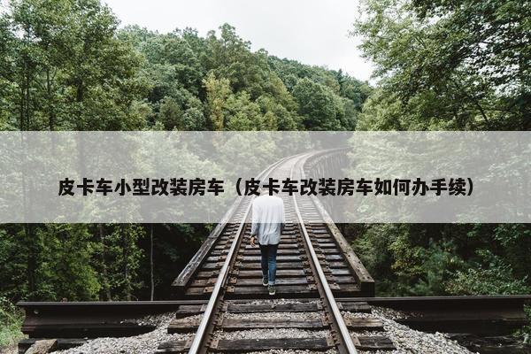皮卡车小型改装房车（皮卡车改装房车如何办手续）