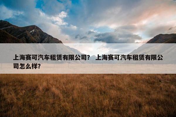 上海赛可汽车租赁有限公司？ 上海赛可汽车租赁有限公司怎么样？