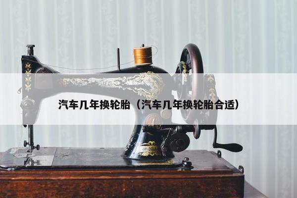 汽车几年换轮胎（汽车几年换轮胎合适）