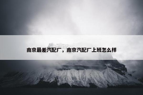 南京最差汽配厂，南京汽配厂上班怎么样