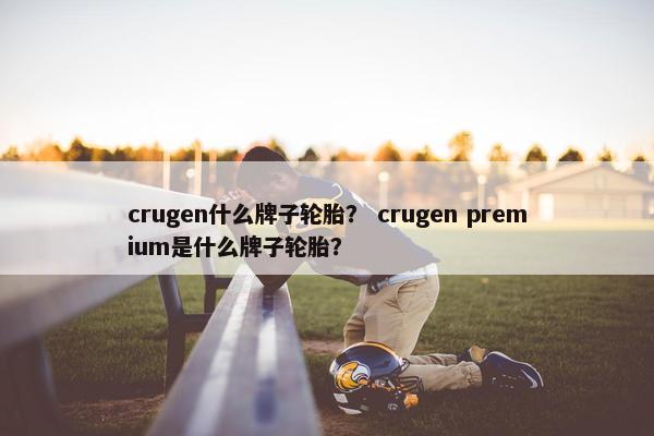 crugen什么牌子轮胎？ crugen premium是什么牌子轮胎？