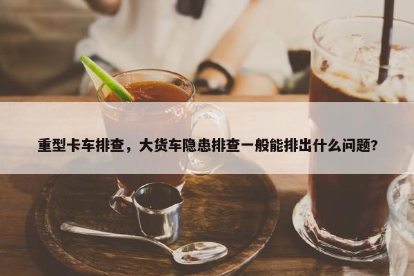重型卡车排查，大货车隐患排查一般能排出什么问题?