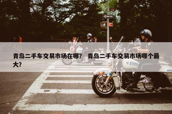 青岛二手车交易市场在哪？ 青岛二手车交易市场哪个最大？