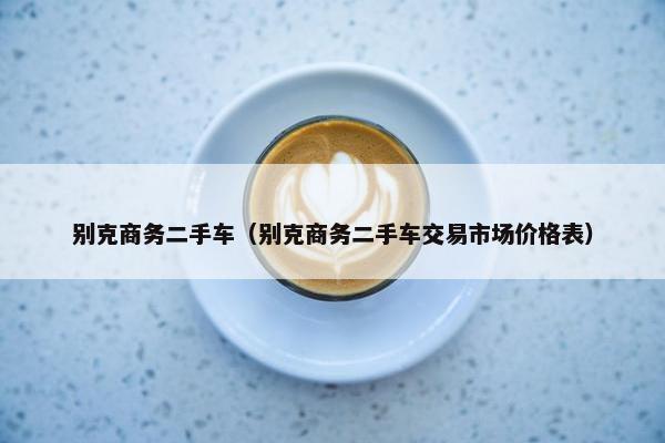 别克商务二手车（别克商务二手车交易市场价格表）