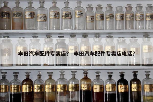 丰田汽车配件专卖店？ 丰田汽车配件专卖店电话？