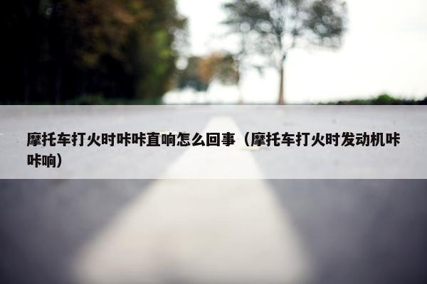 摩托车打火时咔咔直响怎么回事（摩托车打火时发动机咔咔响）