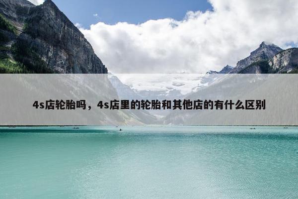4s店轮胎吗，4s店里的轮胎和其他店的有什么区别