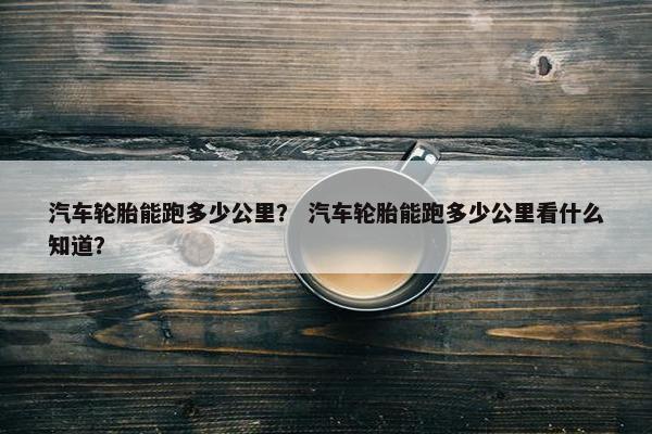 汽车轮胎能跑多少公里？ 汽车轮胎能跑多少公里看什么知道？