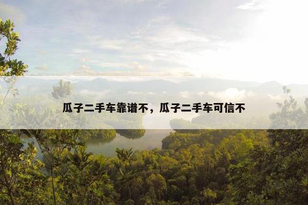 瓜子二手车靠谱不，瓜子二手车可信不