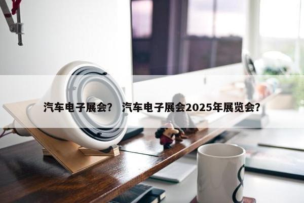 汽车电子展会？ 汽车电子展会2025年展览会？