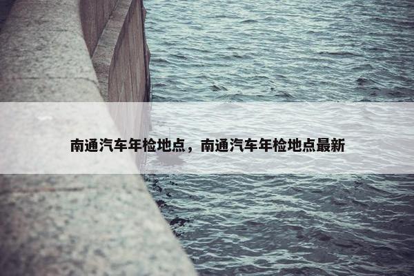 南通汽车年检地点，南通汽车年检地点最新