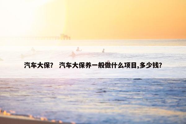 汽车大保？ 汽车大保养一般做什么项目,多少钱？
