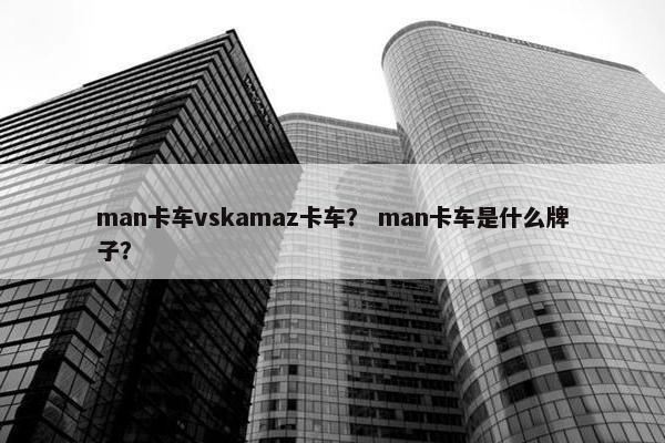 man卡车vskamaz卡车？ man卡车是什么牌子？