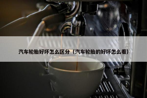 汽车轮胎好坏怎么区分（汽车轮胎的好坏怎么看）