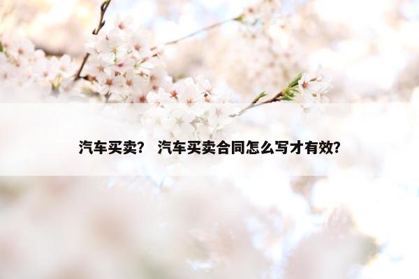 汽车买卖？ 汽车买卖合同怎么写才有效？