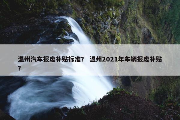 温州汽车报废补贴标准？ 温州2021年车辆报废补贴？