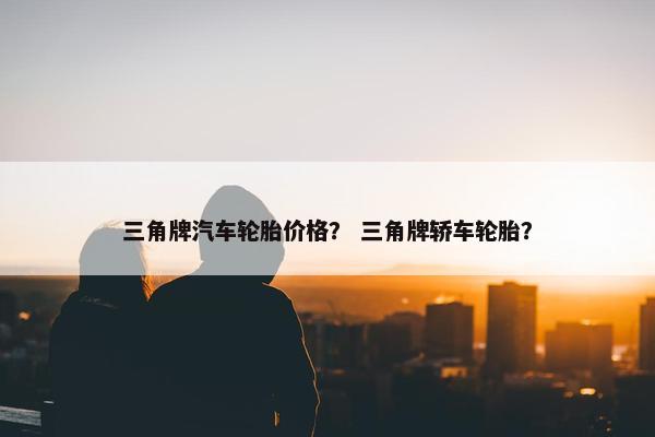 三角牌汽车轮胎价格？ 三角牌轿车轮胎？