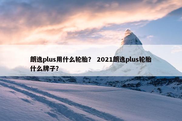 朗逸plus用什么轮胎？ 2021朗逸plus轮胎什么牌子？