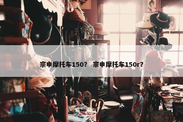 宗申摩托车150？ 宗申摩托车150r？