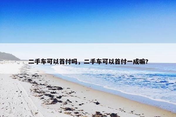 二手车可以首付吗，二手车可以首付一成嘛?