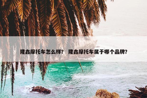 隆鑫摩托车怎么样？ 隆鑫摩托车属于哪个品牌？