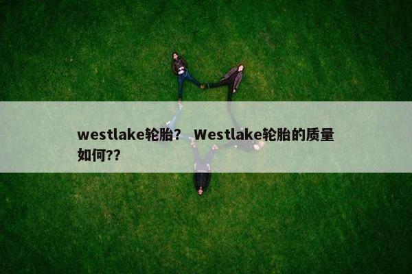 westlake轮胎？ Westlake轮胎的质量如何?？