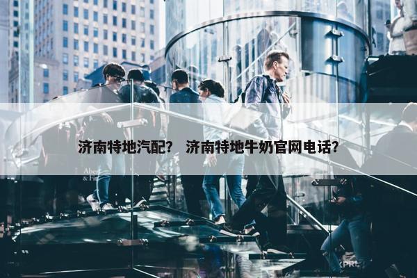 济南特地汽配？ 济南特地牛奶官网电话？