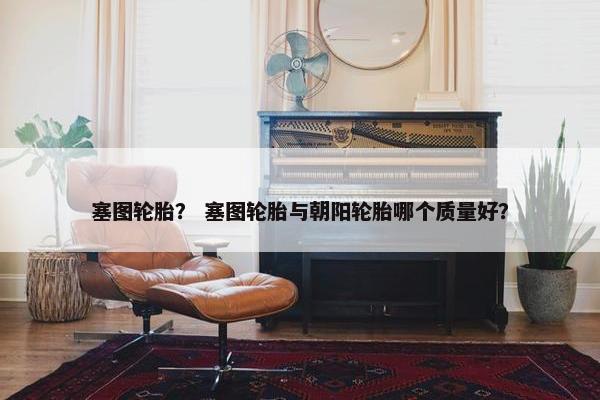 塞图轮胎？ 塞图轮胎与朝阳轮胎哪个质量好？