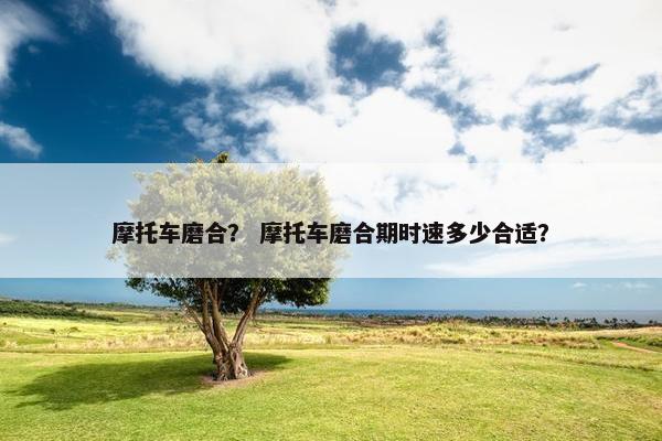 摩托车磨合？ 摩托车磨合期时速多少合适？