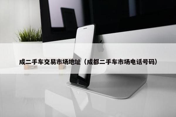 成二手车交易市场地址（成都二手车市场电话号码）