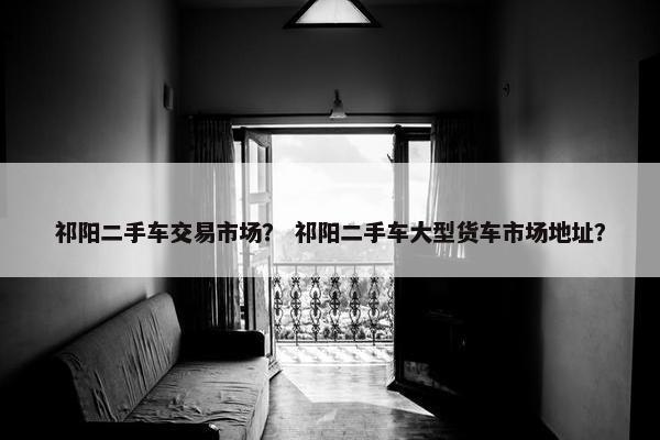 祁阳二手车交易市场？ 祁阳二手车大型货车市场地址？
