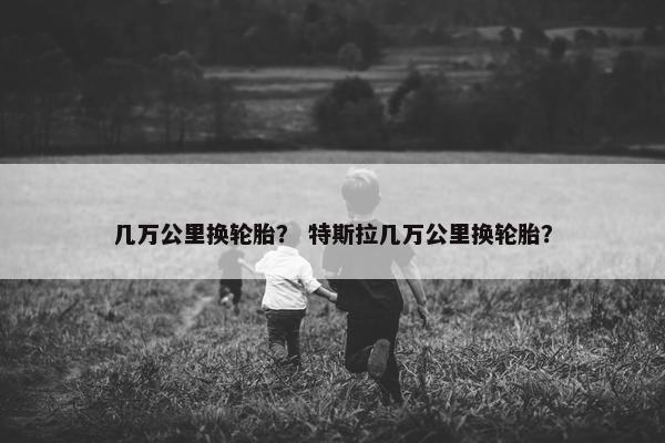 几万公里换轮胎？ 特斯拉几万公里换轮胎？