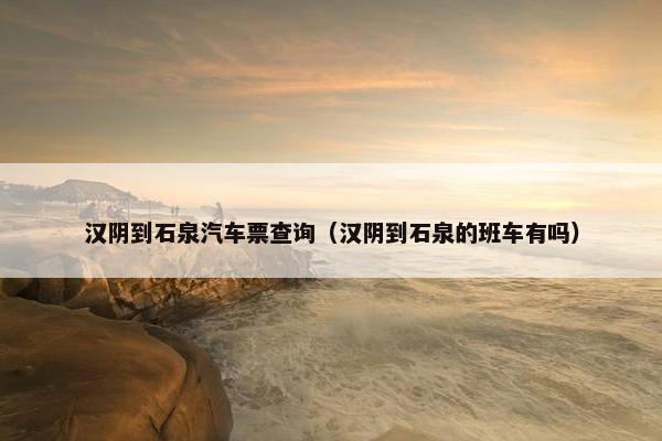 汉阴到石泉汽车票查询（汉阴到石泉的班车有吗）