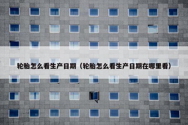 轮胎怎么看生产日期（轮胎怎么看生产日期在哪里看）