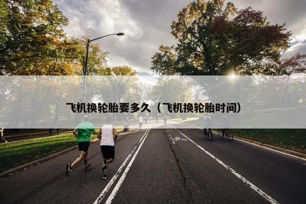 飞机换轮胎要多久（飞机换轮胎时间）