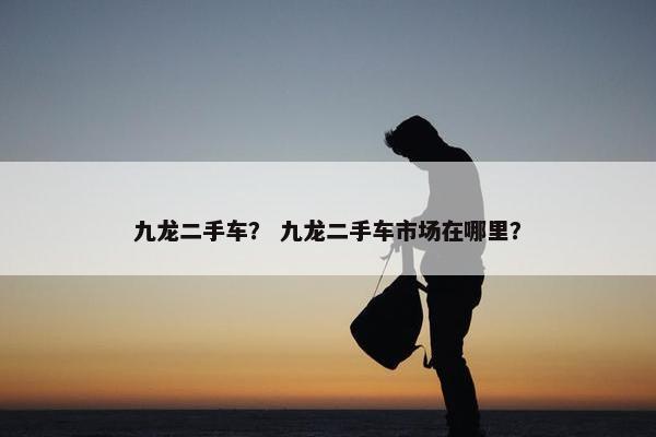 九龙二手车？ 九龙二手车市场在哪里？