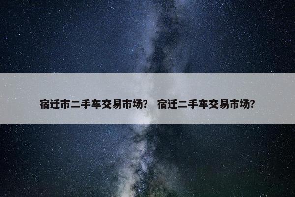 宿迁市二手车交易市场？ 宿迁二手车交易市场？