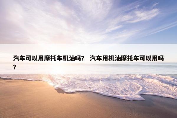 汽车可以用摩托车机油吗？ 汽车用机油摩托车可以用吗？