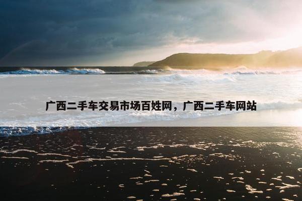 广西二手车交易市场百姓网，广西二手车网站