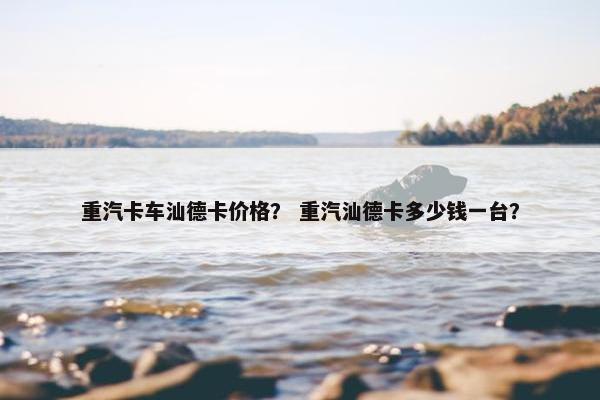 重汽卡车汕德卡价格？ 重汽汕德卡多少钱一台？