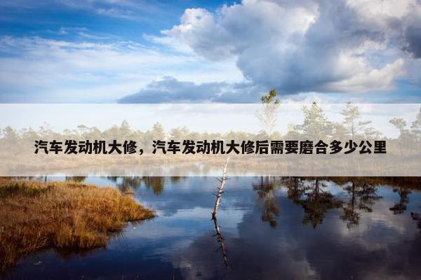 汽车发动机大修，汽车发动机大修后需要磨合多少公里