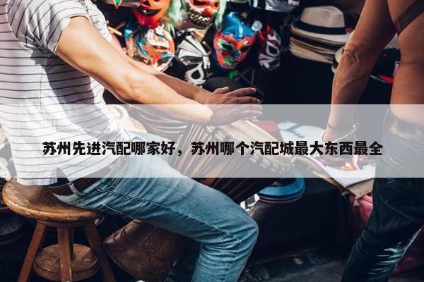苏州先进汽配哪家好，苏州哪个汽配城最大东西最全