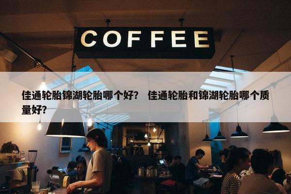 佳通轮胎锦湖轮胎哪个好？ 佳通轮胎和锦湖轮胎哪个质量好？
