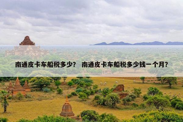 南通皮卡车船税多少？ 南通皮卡车船税多少钱一个月？