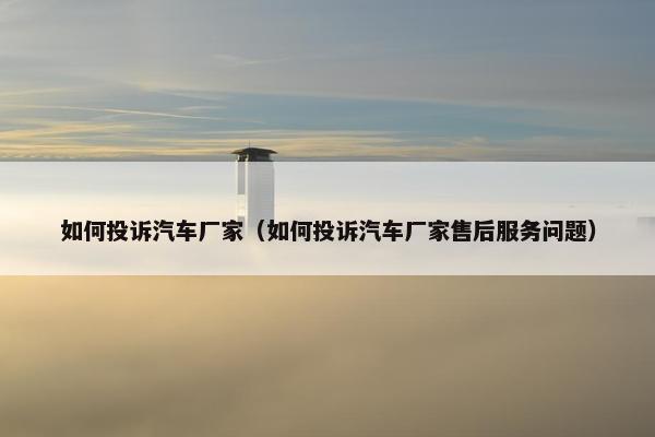 如何投诉汽车厂家（如何投诉汽车厂家售后服务问题）